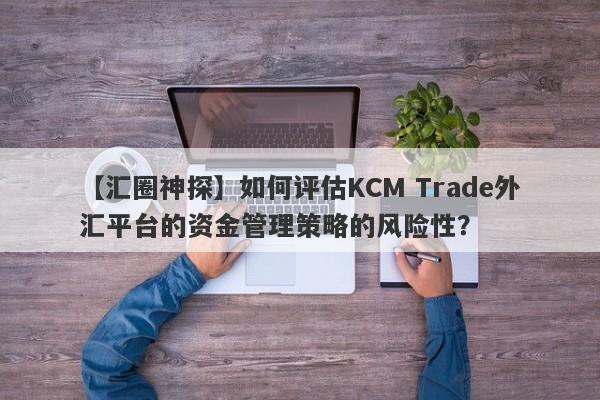 【汇圈神探】如何评估KCM Trade外汇平台的资金管理策略的风险性？