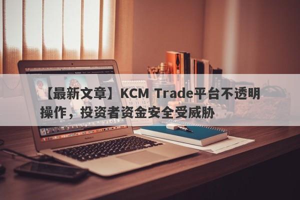 【最新文章】KCM Trade平台不透明操作，投资者资金安全受威胁