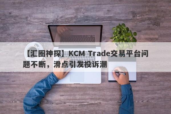 【汇圈神探】KCM Trade交易平台问题不断，滑点引发投诉潮