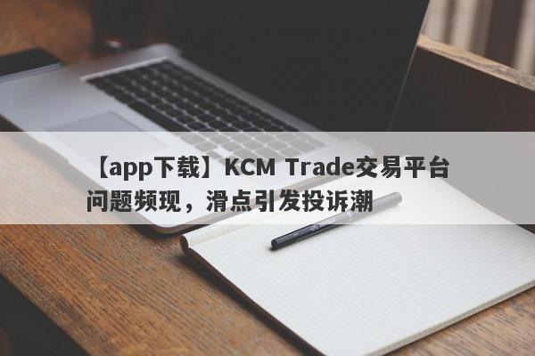 【app下载】KCM Trade交易平台问题频现，滑点引发投诉潮