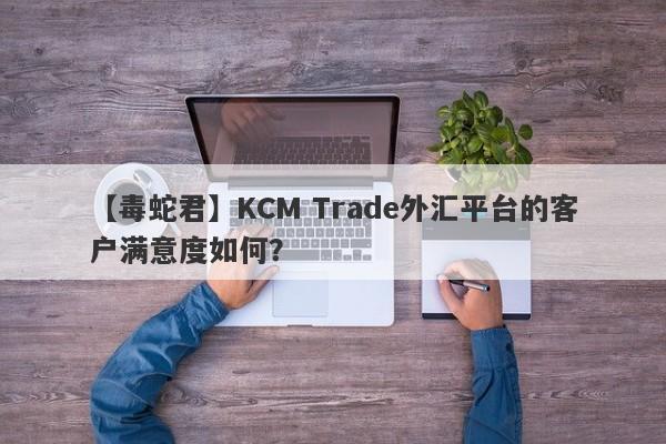 【毒蛇君】KCM Trade外汇平台的客户满意度如何？