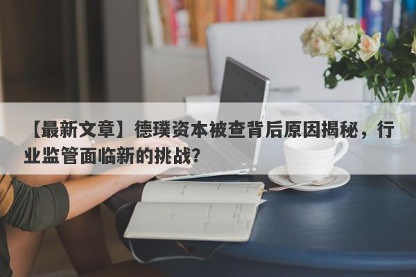 【最新文章】德璞资本被查背后原因揭秘，行业监管面临新的挑战？