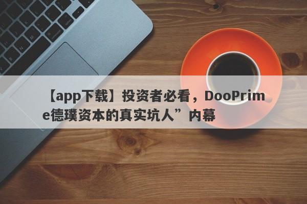 【app下载】投资者必看，DooPrime德璞资本的真实坑人”内幕