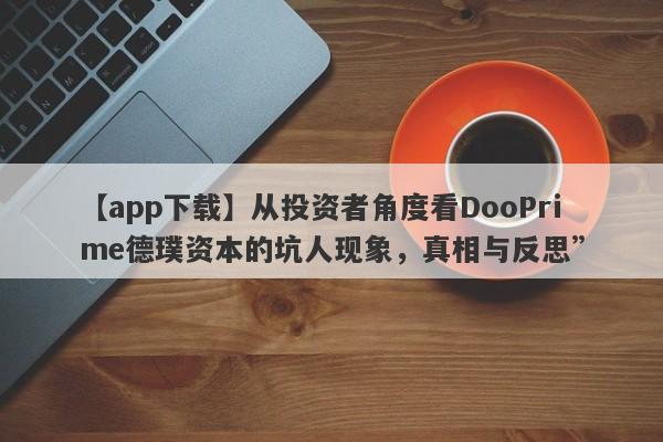 【app下载】从投资者角度看DooPrime德璞资本的坑人现象，真相与反思”