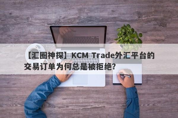 【汇圈神探】KCM Trade外汇平台的交易订单为何总是被拒绝？