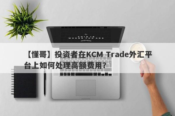 【懂哥】投资者在KCM Trade外汇平台上如何处理高额费用？