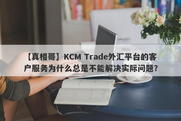 【真相哥】KCM Trade外汇平台的客户服务为什么总是不能解决实际问题？