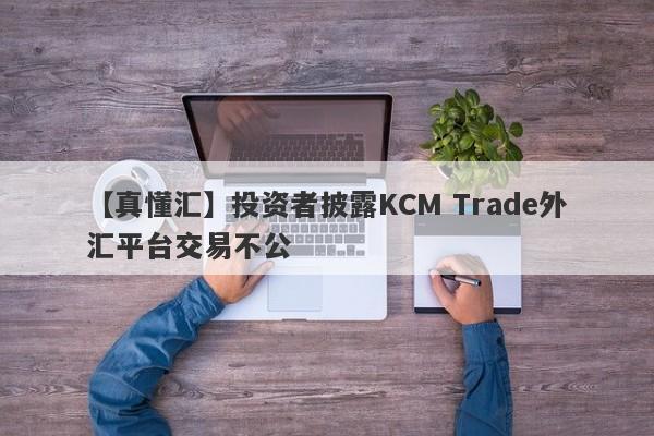 【真懂汇】投资者披露KCM Trade外汇平台交易不公