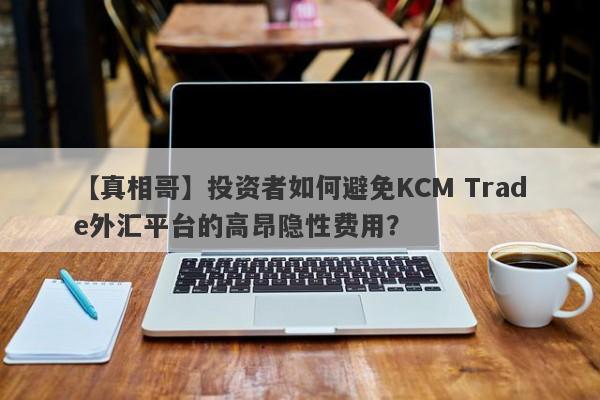 【真相哥】投资者如何避免KCM Trade外汇平台的高昂隐性费用？