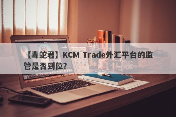 【毒蛇君】KCM Trade外汇平台的监管是否到位？