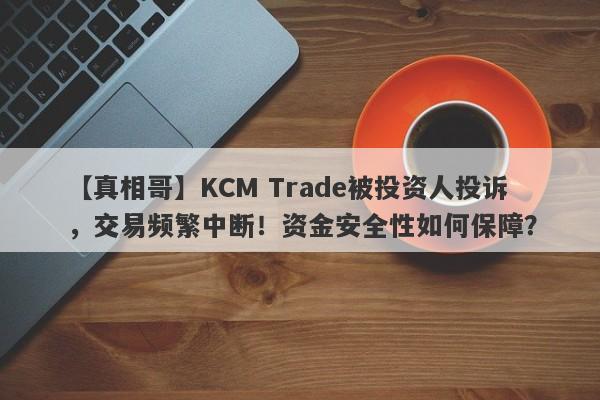 【真相哥】KCM Trade被投资人投诉，交易频繁中断！资金安全性如何保障？