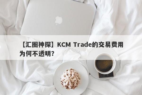 【汇圈神探】KCM Trade的交易费用为何不透明？