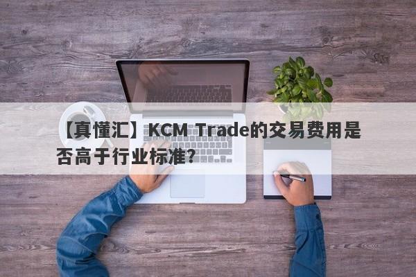 【真懂汇】KCM Trade的交易费用是否高于行业标准？