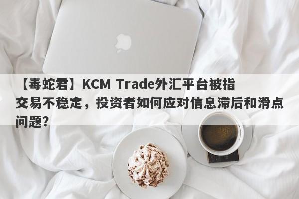 【毒蛇君】KCM Trade外汇平台被指交易不稳定，投资者如何应对信息滞后和滑点问题？