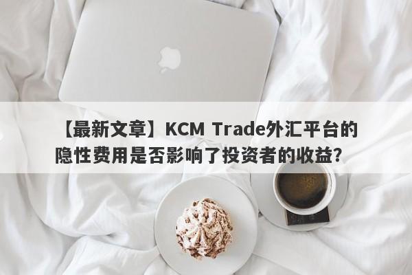 【最新文章】KCM Trade外汇平台的隐性费用是否影响了投资者的收益？