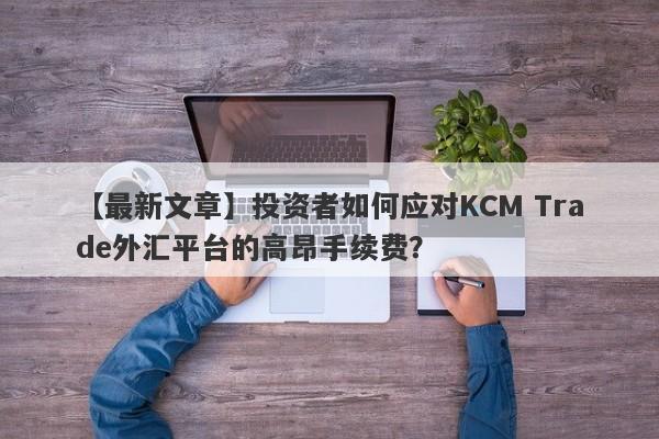 【最新文章】投资者如何应对KCM Trade外汇平台的高昂手续费？