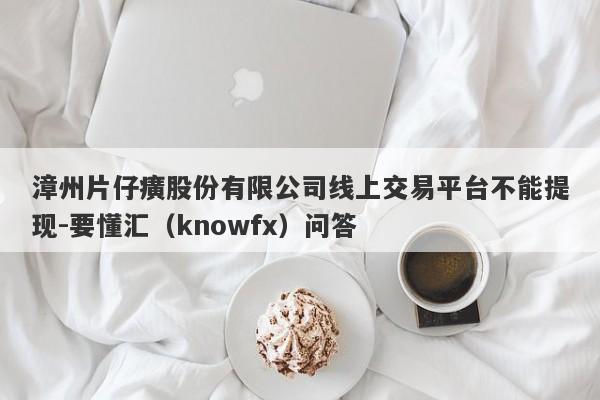 漳州片仔癀股份有限公司线上交易平台不能提现-要懂汇（knowfx）问答