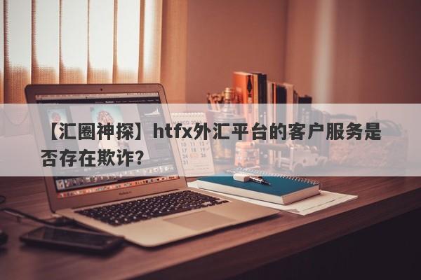 【汇圈神探】htfx外汇平台的客户服务是否存在欺诈？