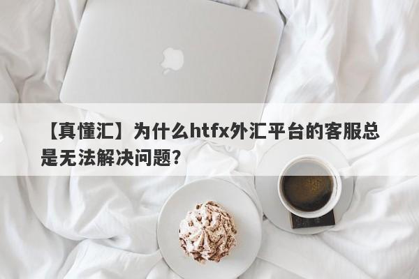 【真懂汇】为什么htfx外汇平台的客服总是无法解决问题？