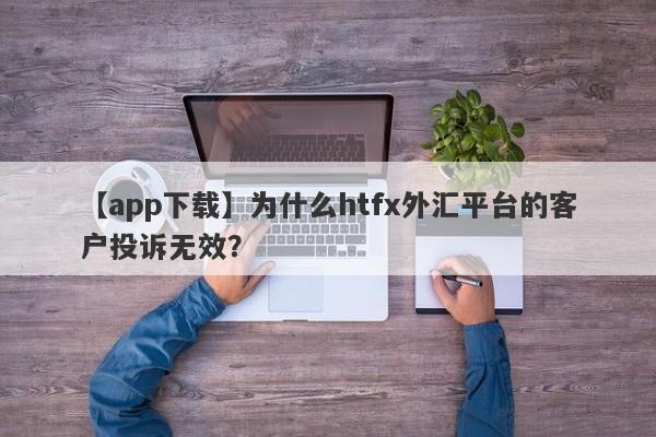 【app下载】为什么htfx外汇平台的客户投诉无效？