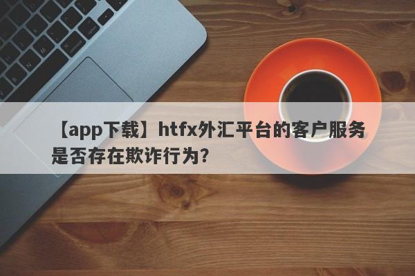 【app下载】htfx外汇平台的客户服务是否存在欺诈行为？