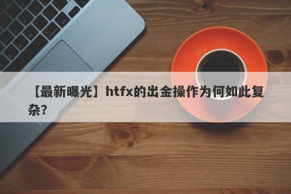 【最新曝光】htfx的出金操作为何如此复杂？