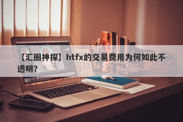 【汇圈神探】htfx的交易费用为何如此不透明？