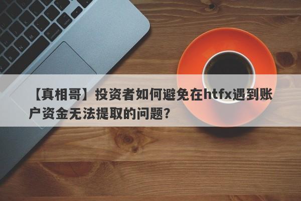 【真相哥】投资者如何避免在htfx遇到账户资金无法提取的问题？