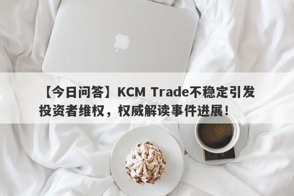 【今日问答】KCM Trade不稳定引发投资者维权，权威解读事件进展！