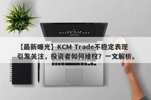 【最新曝光】KCM Trade不稳定表现引发关注，投资者如何维权？一文解析。