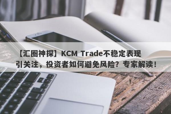 【汇圈神探】KCM Trade不稳定表现引关注，投资者如何避免风险？专家解读！