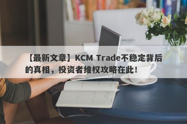 【最新文章】KCM Trade不稳定背后的真相，投资者维权攻略在此！