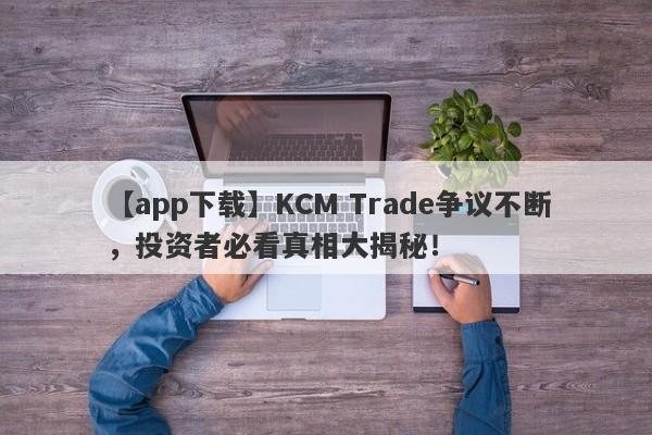 【app下载】KCM Trade争议不断，投资者必看真相大揭秘！