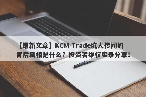 【最新文章】KCM Trade坑人传闻的背后真相是什么？投资者维权实录分享！