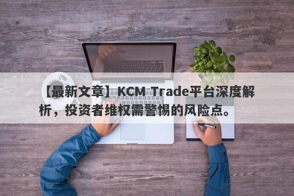 【最新文章】KCM Trade平台深度解析，投资者维权需警惕的风险点。