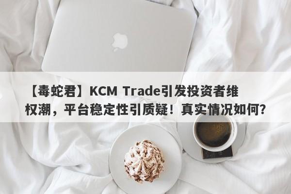 【毒蛇君】KCM Trade引发投资者维权潮，平台稳定性引质疑！真实情况如何？