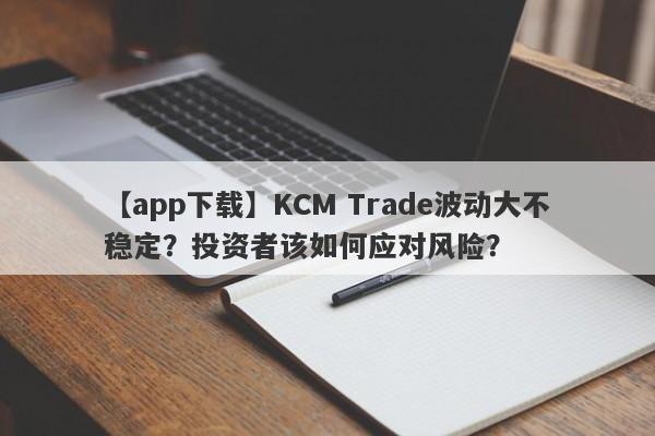 【app下载】KCM Trade波动大不稳定？投资者该如何应对风险？