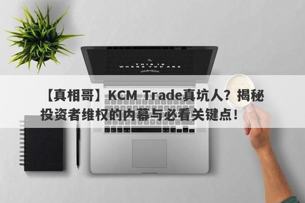 【真相哥】KCM Trade真坑人？揭秘投资者维权的内幕与必看关键点！