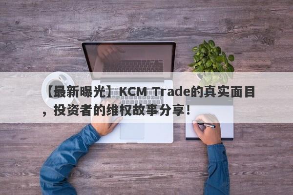 【最新曝光】KCM Trade的真实面目，投资者的维权故事分享！