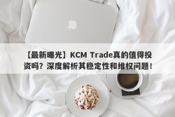 【最新曝光】KCM Trade真的值得投资吗？深度解析其稳定性和维权问题！