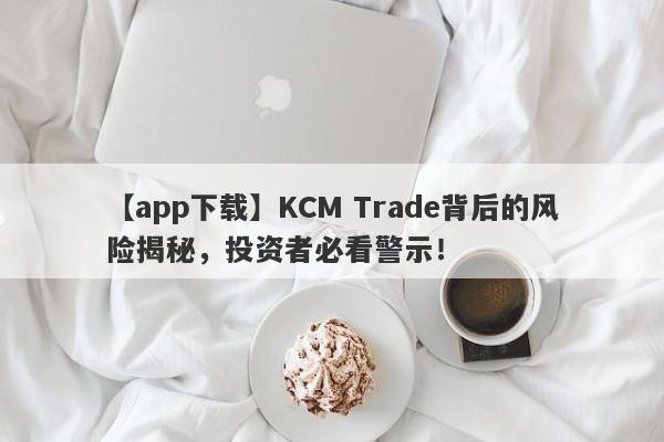 【app下载】KCM Trade背后的风险揭秘，投资者必看警示！