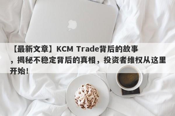 【最新文章】KCM Trade背后的故事，揭秘不稳定背后的真相，投资者维权从这里开始！