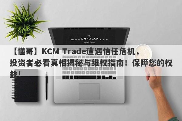 【懂哥】KCM Trade遭遇信任危机，投资者必看真相揭秘与维权指南！保障您的权益！