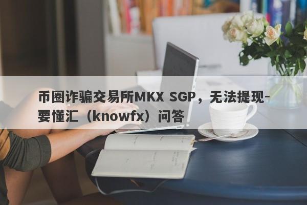 币圈诈骗交易所MKX SGP，无法提现-要懂汇（knowfx）问答