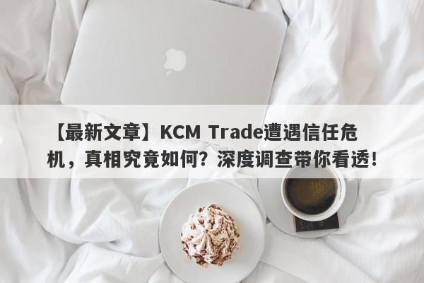 【最新文章】KCM Trade遭遇信任危机，真相究竟如何？深度调查带你看透！