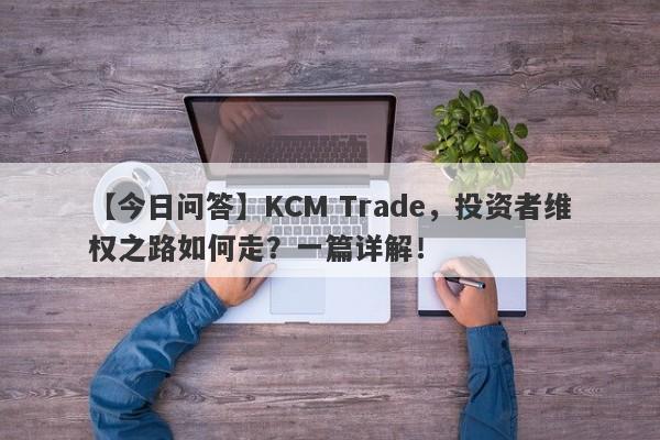 【今日问答】KCM Trade，投资者维权之路如何走？一篇详解！