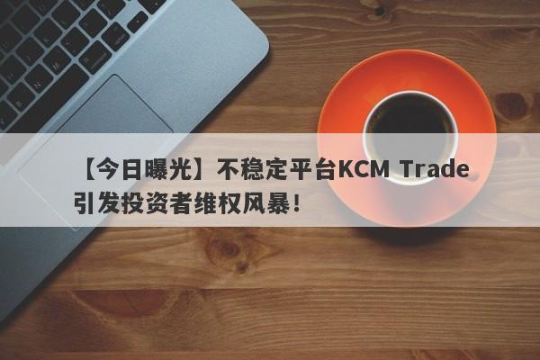 【今日曝光】不稳定平台KCM Trade引发投资者维权风暴！