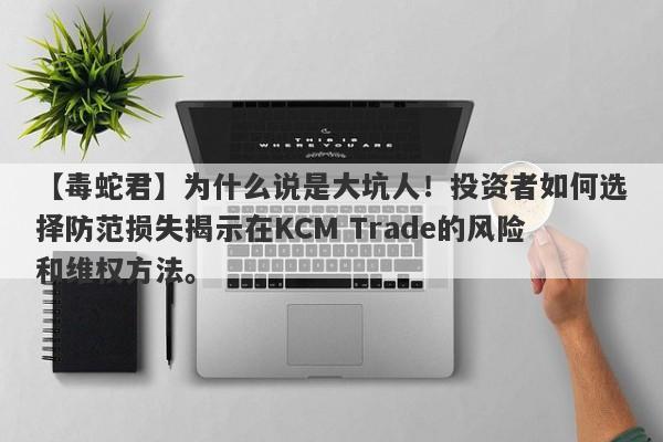 【毒蛇君】为什么说是大坑人！投资者如何选择防范损失揭示在KCM Trade的风险和维权方法。