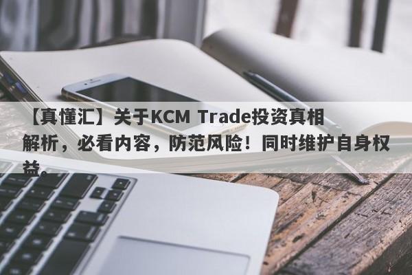 【真懂汇】关于KCM Trade投资真相解析，必看内容，防范风险！同时维护自身权益。