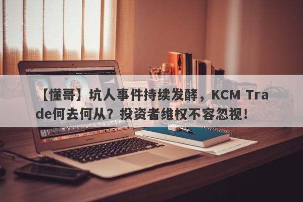 【懂哥】坑人事件持续发酵，KCM Trade何去何从？投资者维权不容忽视！